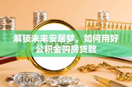 邵阳解锁未来安居梦，如何用好公积金购房贷款