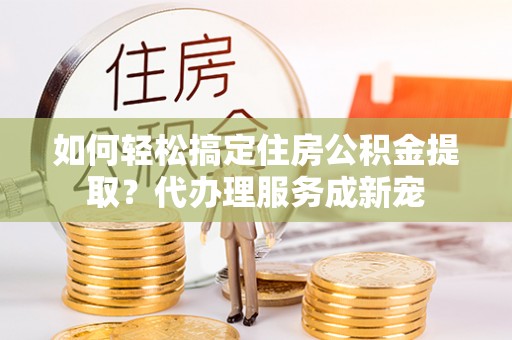 邵阳如何轻松搞定住房公积金提取？代办理服务成新宠