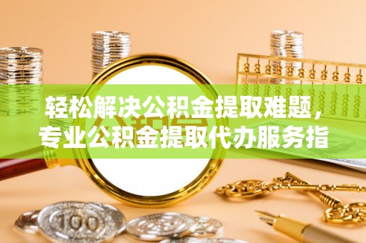 邵阳轻松解决公积金提取难题，专业公积金提取代办服务指南