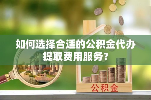 邵阳如何选择合适的公积金代办提取费用服务？