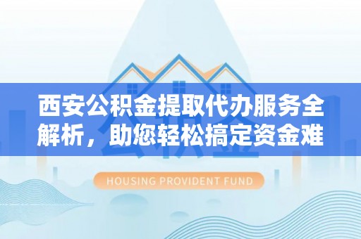 邵阳西安公积金提取代办服务全解析，助您轻松搞定资金难题