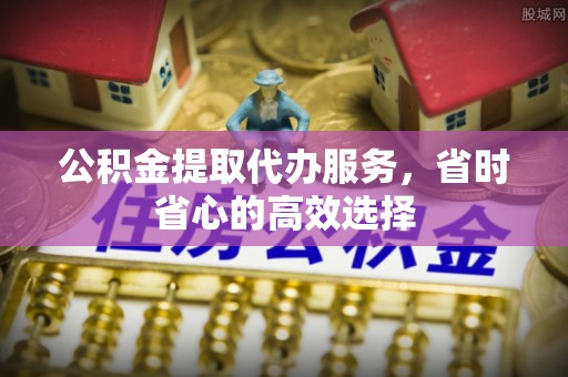 邵阳公积金提取代办服务，省时省心的高效选择