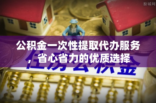 邵阳公积金一次性提取代办服务，省心省力的优质选择