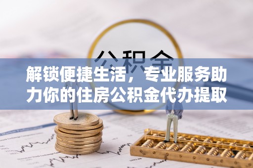 邵阳解锁便捷生活，专业服务助力你的住房公积金代办提取