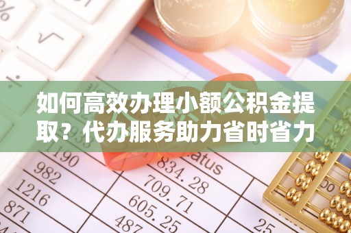 邵阳如何高效办理小额公积金提取？代办服务助力省时省力
