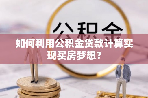 邵阳如何利用公积金贷款计算实现买房梦想？