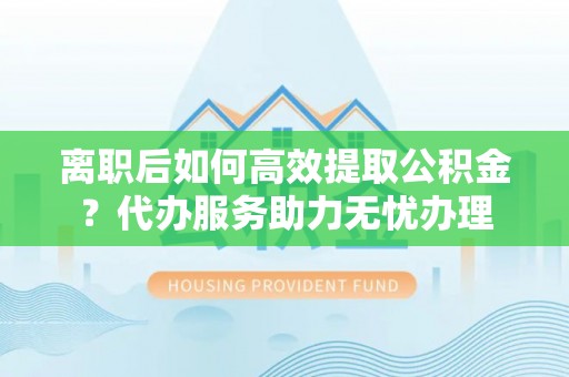 邵阳离职后如何高效提取公积金？代办服务助力无忧办理