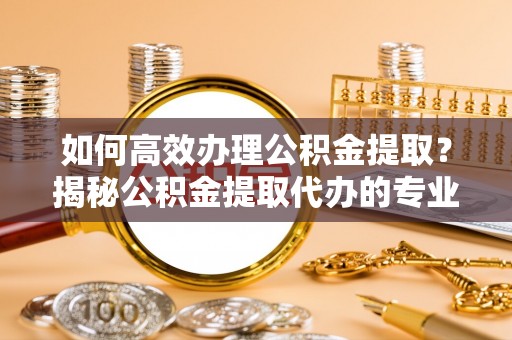 邵阳如何高效办理公积金提取？揭秘公积金提取代办的专业服务