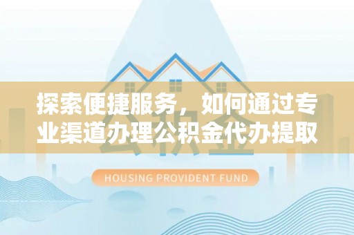 邵阳探索便捷服务，如何通过专业渠道办理公积金代办提取业务