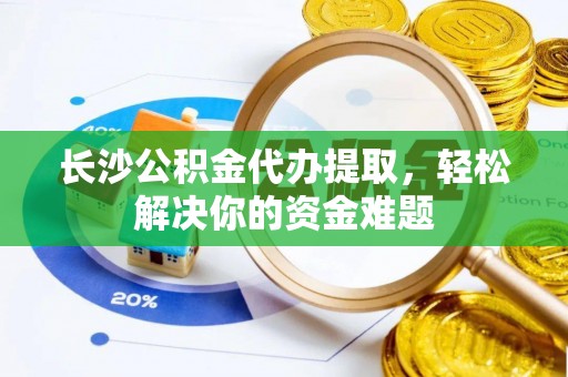 邵阳长沙公积金代办提取，轻松解决你的资金难题