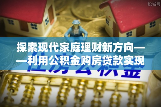 邵阳探索现代家庭理财新方向——利用公积金购房贷款实现安居梦想