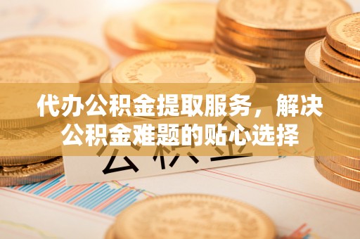 邵阳代办公积金提取服务，解决公积金难题的贴心选择