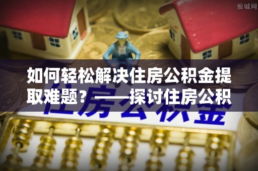 邵阳如何轻松解决住房公积金提取难题？——探讨住房公积金提取代办服务