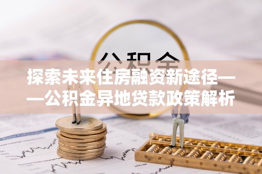 邵阳探索未来住房融资新途径——公积金异地贷款政策解析与实践