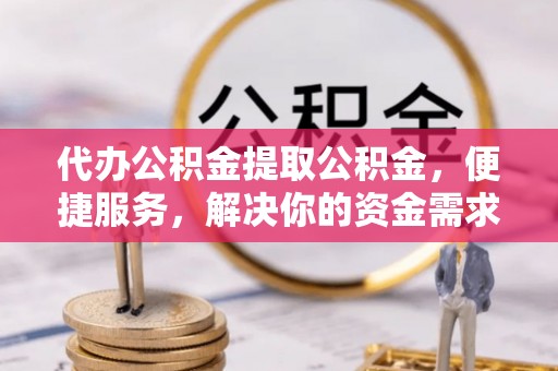 邵阳代办公积金提取公积金，便捷服务，解决你的资金需求