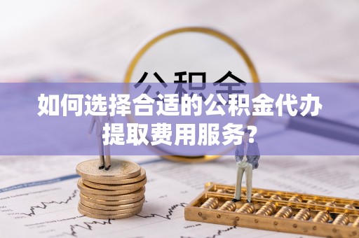 邵阳如何选择合适的公积金代办提取费用服务？