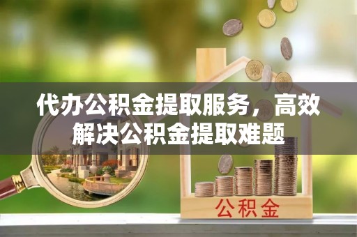 邵阳代办公积金提取服务，高效解决公积金提取难题