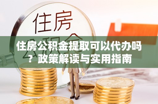 邵阳住房公积金提取可以代办吗？政策解读与实用指南