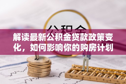 邵阳解读最新公积金贷款政策变化，如何影响你的购房计划？