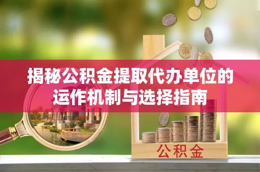 邵阳揭秘公积金提取代办单位的运作机制与选择指南