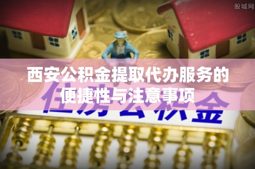 邵阳西安公积金提取代办服务的便捷性与注意事项