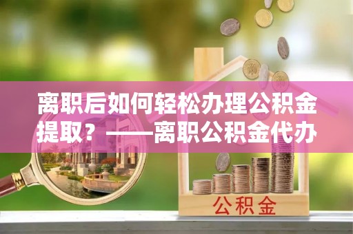 邵阳离职后如何轻松办理公积金提取？——离职公积金代办提取服务详解