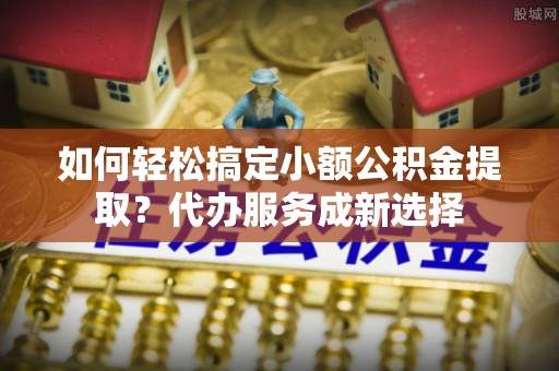 邵阳如何轻松搞定小额公积金提取？代办服务成新选择