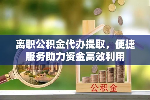 邵阳离职公积金代办提取，便捷服务助力资金高效利用