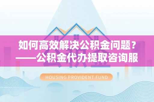 邵阳如何高效解决公积金问题？——公积金代办提取咨询服务指南