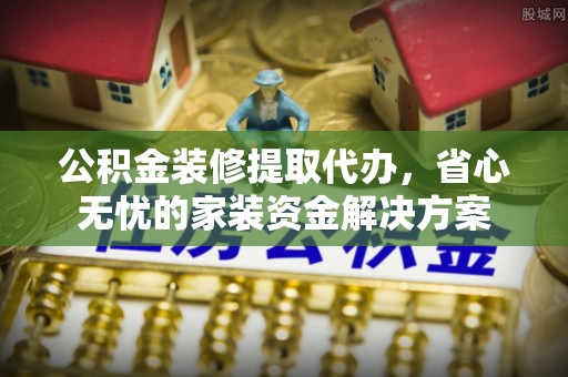邵阳公积金装修提取代办，省心无忧的家装资金解决方案