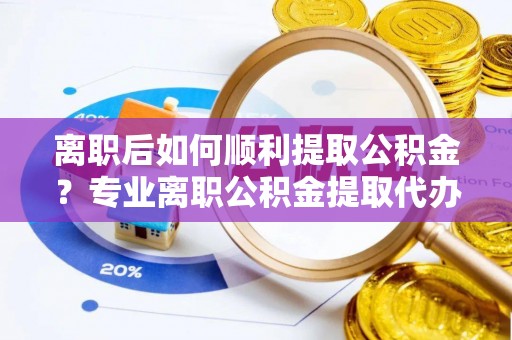 邵阳离职后如何顺利提取公积金？专业离职公积金提取代办服务指南