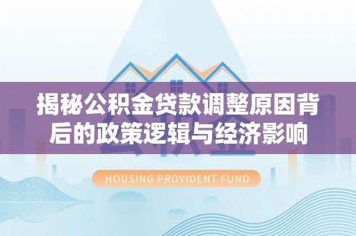 邵阳揭秘公积金贷款调整原因背后的政策逻辑与经济影响