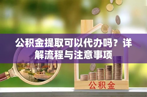 邵阳公积金提取可以代办吗？详解流程与注意事项