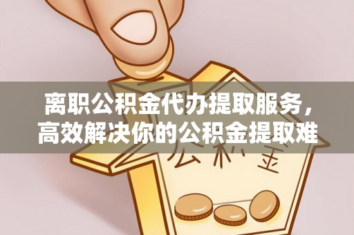 邵阳离职公积金代办提取服务，高效解决你的公积金提取难题