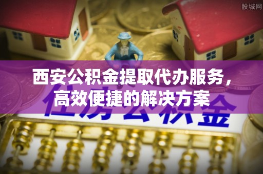 邵阳西安公积金提取代办服务，高效便捷的解决方案