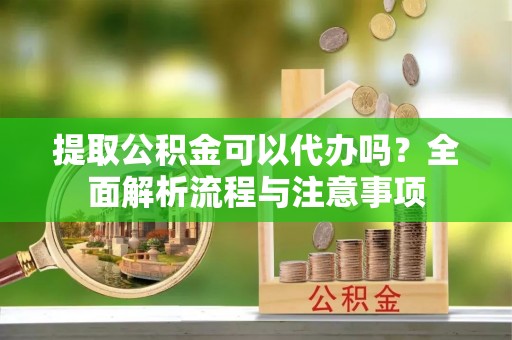 邵阳提取公积金可以代办吗？全面解析流程与注意事项