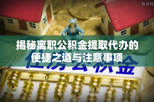 邵阳揭秘离职公积金提取代办的便捷之道与注意事项