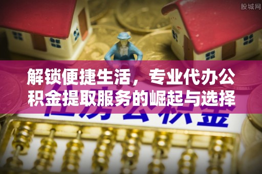 邵阳解锁便捷生活，专业代办公积金提取服务的崛起与选择