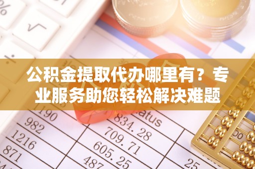 邵阳公积金提取代办哪里有？专业服务助您轻松解决难题