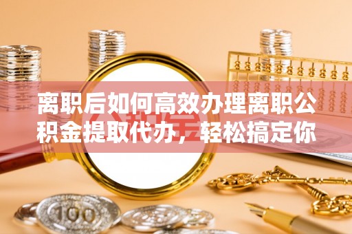邵阳离职后如何高效办理离职公积金提取代办，轻松搞定你的公积金