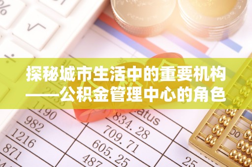 邵阳探秘城市生活中的重要机构——公积金管理中心的角色与意义