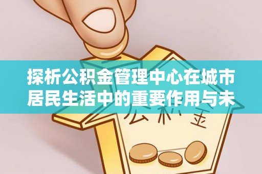 邵阳探析公积金管理中心在城市居民生活中的重要作用与未来发展趋势