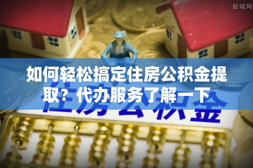 邵阳如何轻松搞定住房公积金提取？代办服务了解一下
