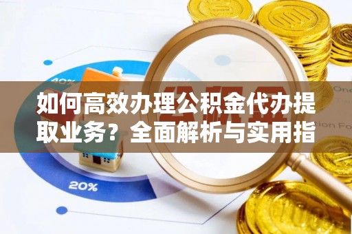 邵阳如何高效办理公积金代办提取业务？全面解析与实用指南
