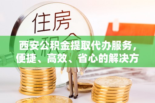 邵阳西安公积金提取代办服务，便捷、高效、省心的解决方案