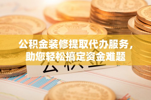 邵阳公积金装修提取代办服务，助您轻松搞定资金难题