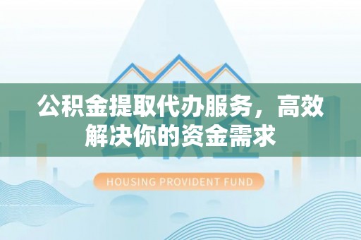 邵阳公积金提取代办服务，高效解决你的资金需求