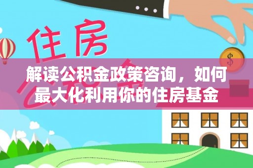邵阳解读公积金政策咨询，如何最大化利用你的住房基金