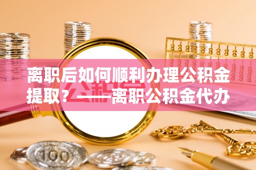 邵阳离职后如何顺利办理公积金提取？——离职公积金代办提取全攻略