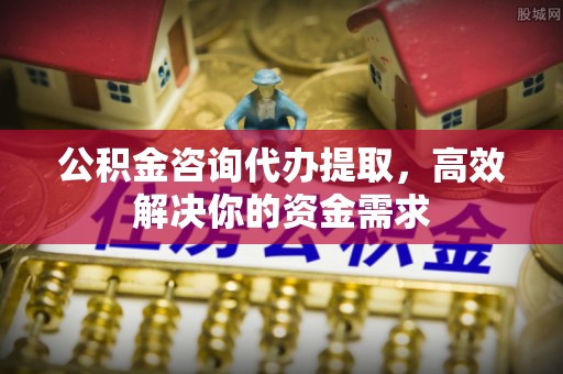 邵阳公积金咨询代办提取，高效解决你的资金需求